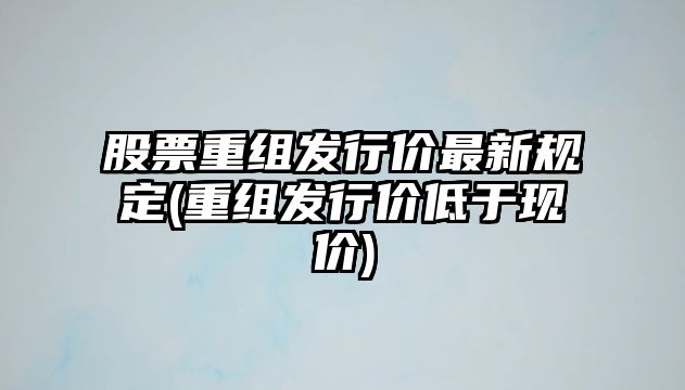 股票重組發(fā)行價(jià)最新規定(重組發(fā)行價(jià)低于現價(jià))