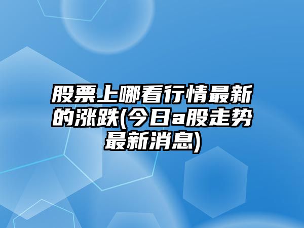 股票上哪看行情最新的漲跌(今日a股走勢最新消息)