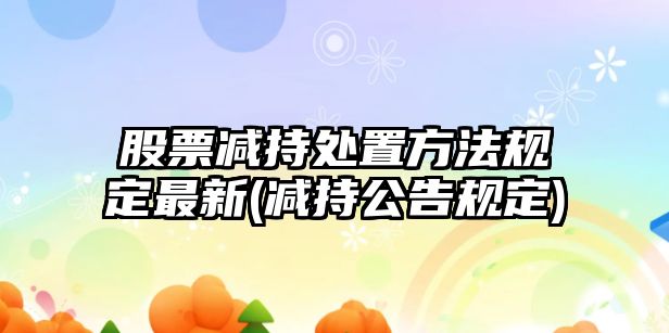 股票減持處置方法規定最新(減持公告規定)