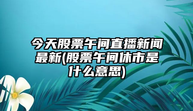 今天股票午間直播新聞最新(股票午間休市是什么意思)