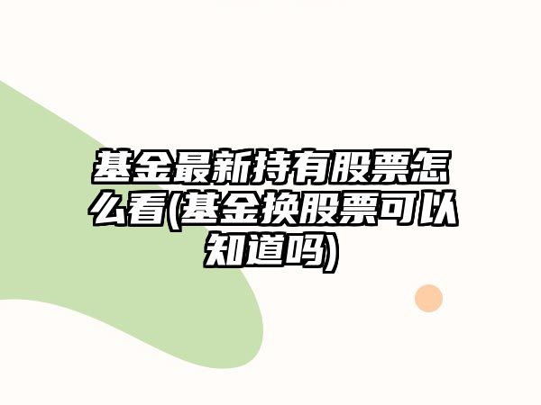 基金最新持有股票怎么看(基金換股票可以知道嗎)