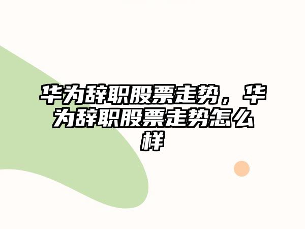 華為辭職股票走勢，華為辭職股票走勢怎么樣