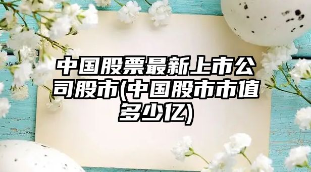 中國股票最新上市公司股市(中國股市市值多少億)