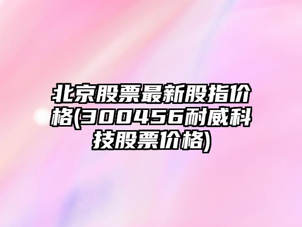 北京股票最新股指價(jià)格(300456耐威科技股票價(jià)格)