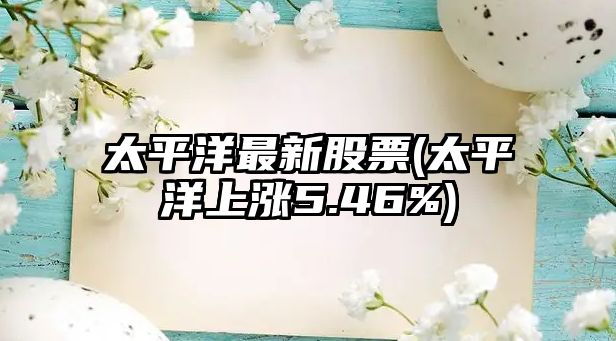 太平洋最新股票(太平洋上漲5.46%)