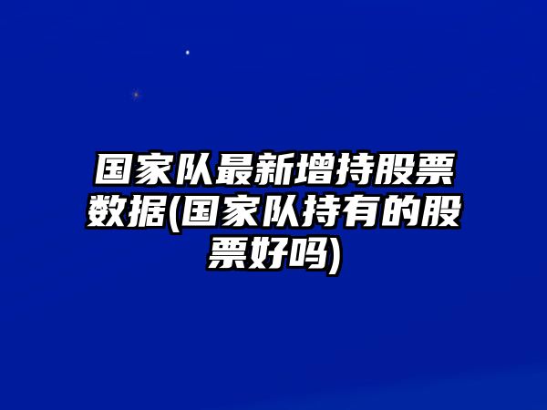 國家隊最新增持股票數據(國家隊持有的股票好嗎)