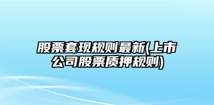 股票套現規則最新(上市公司股票質(zhì)押規則)