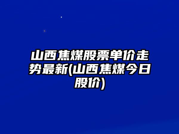 山西焦煤股票單價(jià)走勢最新(山西焦煤今日股價(jià))