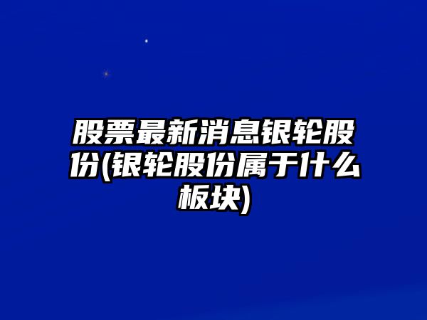 股票最新消息銀輪股份(銀輪股份屬于什么板塊)