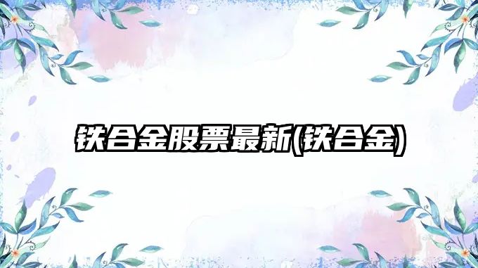 鐵合金股票最新(鐵合金)