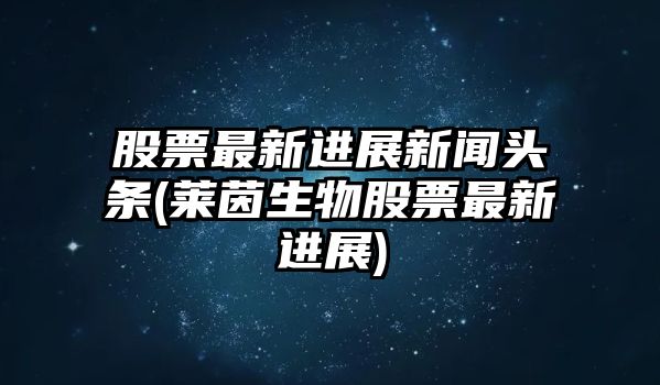 股票最新進(jìn)展新聞頭條(萊茵生物股票最新進(jìn)展)