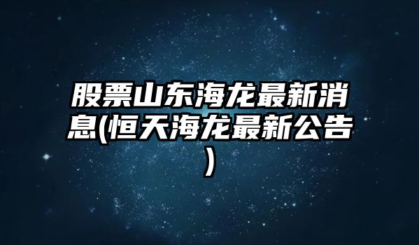 股票山東海龍最新消息(恒天海龍最新公告)