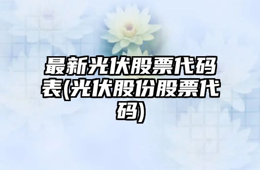 最新光伏股票代碼表(光伏股份股票代碼)