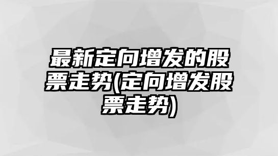 最新定向增發(fā)的股票走勢(定向增發(fā)股票走勢)