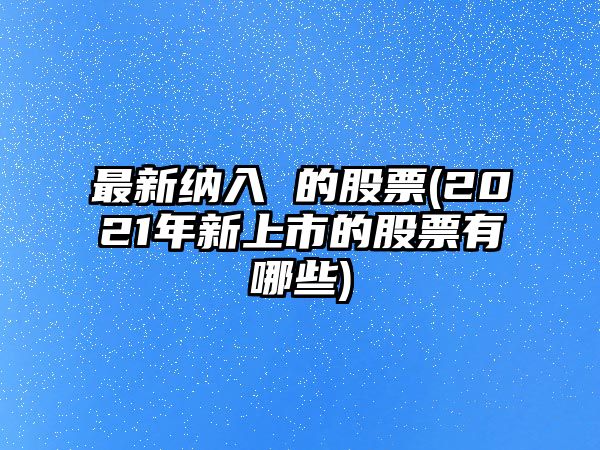 最新納入 的股票(2021年新上市的股票有哪些)