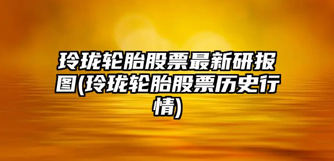 玲瓏輪胎股票最新研報圖(玲瓏輪胎股票歷史行情)