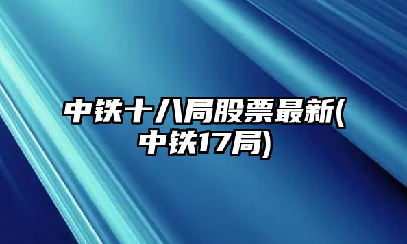 中鐵十八局股票最新(中鐵17局)