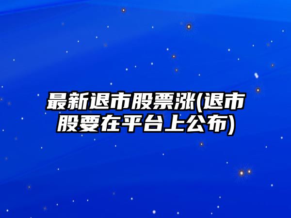 最新退市股票漲(退市股要在平臺上公布)