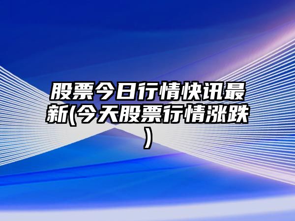 股票今日行情快訊最新(今天股票行情漲跌)