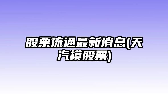 股票流通最新消息(天汽模股票)