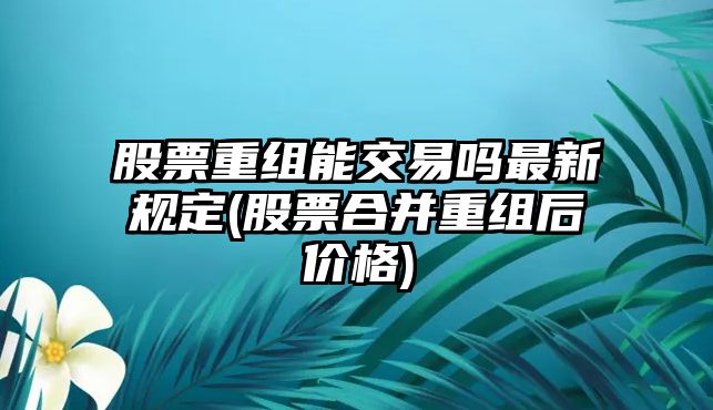 股票重組能交易嗎最新規定(股票合并重組后價(jià)格)