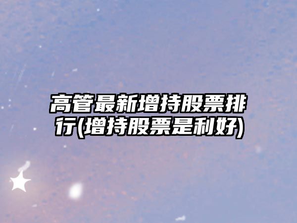 高管最新增持股票排行(增持股票是利好)