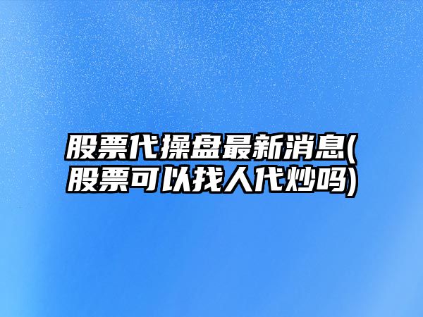 股票代操盤(pán)最新消息(股票可以找人代炒嗎)