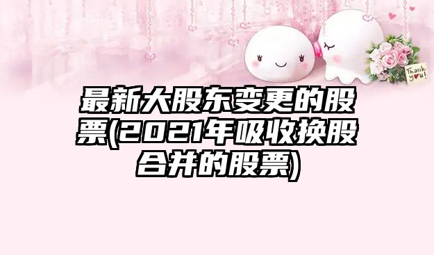 最新大股東變更的股票(2021年吸收換股合并的股票)