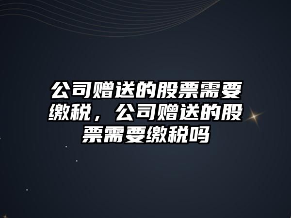 公司贈送的股票需要繳稅，公司贈送的股票需要繳稅嗎