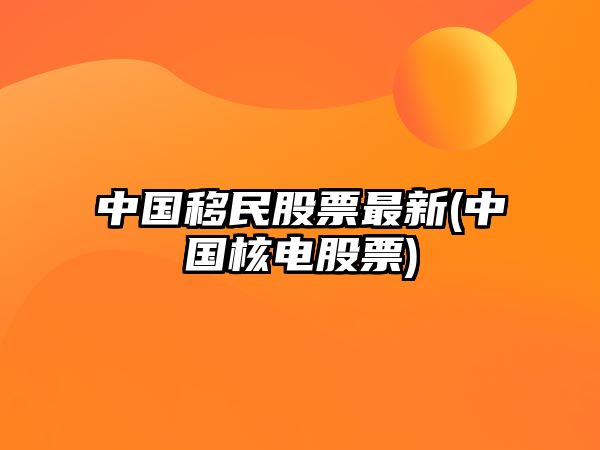 中國移民股票最新(中國核電股票)