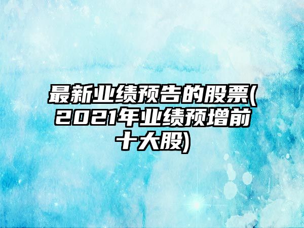 最新業(yè)績(jì)預告的股票(2021年業(yè)績(jì)預增前十大股)