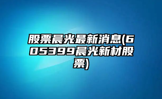 股票晨光最新消息(605399晨光新材股票)