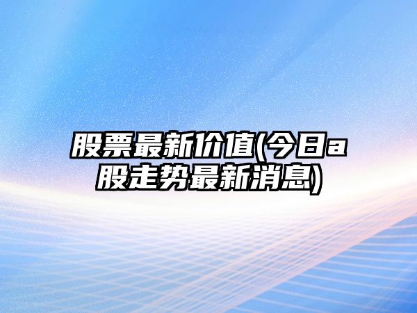 股票最新價(jià)值(今日a股走勢最新消息)