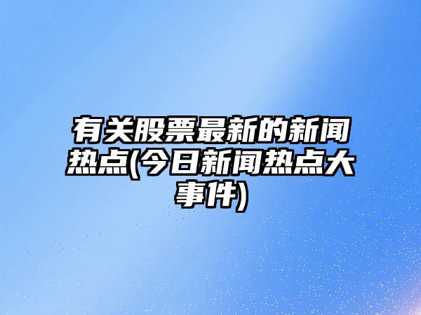 有關(guān)股票最新的新聞熱點(diǎn)(今日新聞熱點(diǎn)大事件)