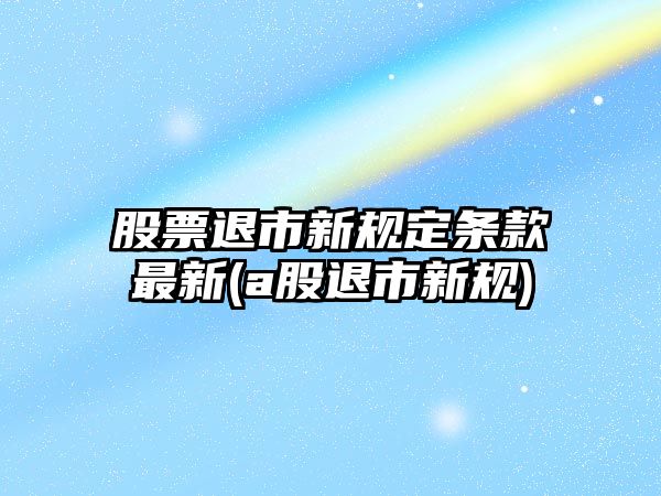 股票退市新規定條款最新(a股退市新規)