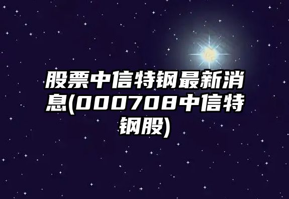 股票中信特鋼最新消息(000708中信特鋼股)