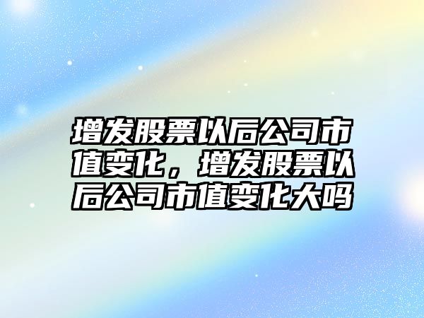 增發(fā)股票以后公司市值變化，增發(fā)股票以后公司市值變化大嗎