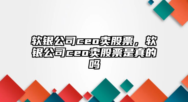 軟銀公司ceo賣(mài)股票，軟銀公司ceo賣(mài)股票是真的嗎