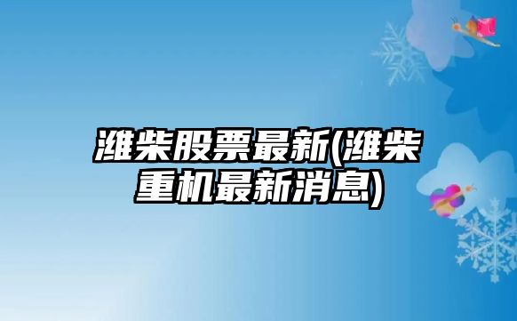 濰柴股票最新(濰柴重機最新消息)