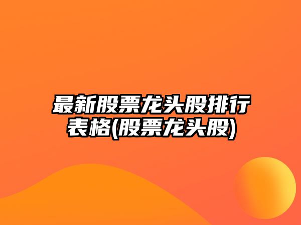 最新股票龍頭股排行表格(股票龍頭股)