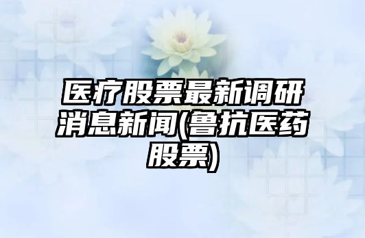 醫療股票最新調研消息新聞(魯抗醫藥股票)