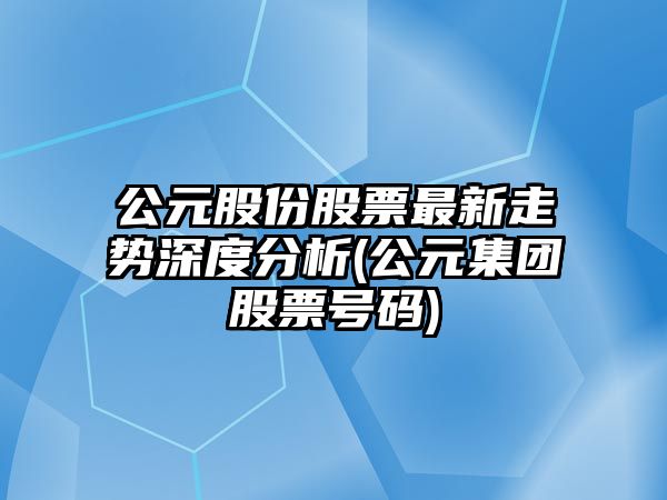 公元股份股票最新走勢深度分析(公元集團股票號碼)