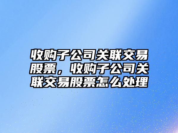 收購子公司關(guān)聯(lián)交易股票，收購子公司關(guān)聯(lián)交易股票怎么處理