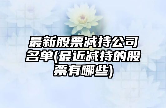 最新股票減持公司名單(最近減持的股票有哪些)