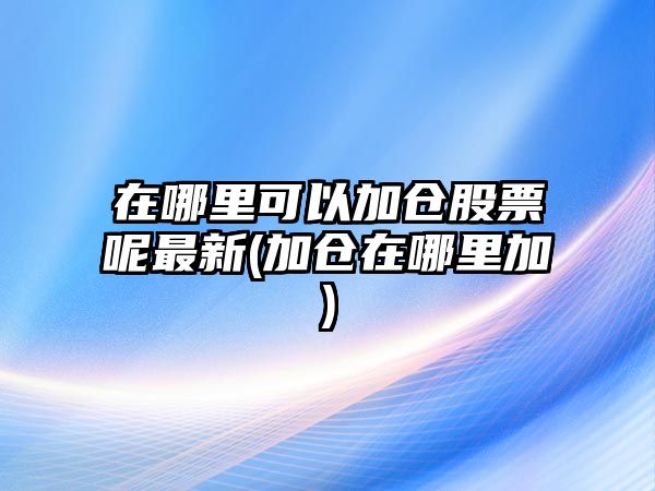 在哪里可以加倉股票呢最新(加倉在哪里加)