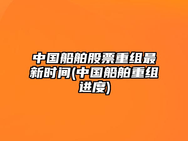 中國船舶股票重組最新時(shí)間(中國船舶重組進(jìn)度)