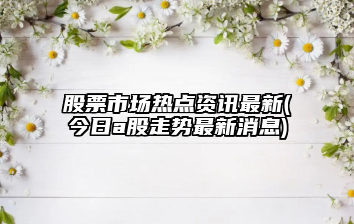 股票市場(chǎng)熱點(diǎn)資訊最新(今日a股走勢最新消息)