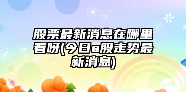 股票最新消息在哪里看呀(今日a股走勢最新消息)