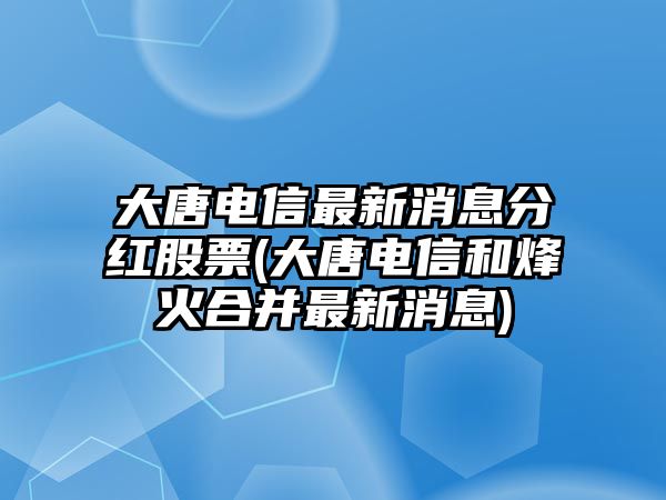 大唐電信最新消息分紅股票(大唐電信和烽火合并最新消息)