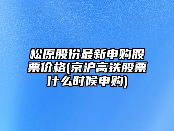 松原股份最新申購股票價(jià)格(京滬高鐵股票什么時(shí)候申購)